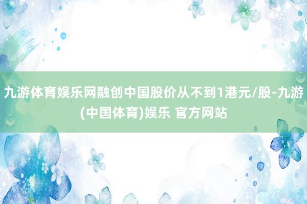 九游体育娱乐网融创中国股价从不到1港元/股-九游(中国体育)娱乐 官方网站