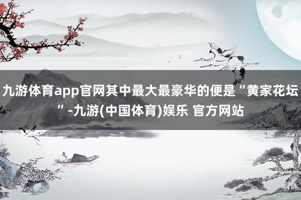 九游体育app官网其中最大最豪华的便是“黄家花坛”-九游(中国体育)娱乐 官方网站