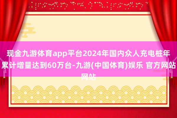 现金九游体育app平台2024年国内众人充电桩年累计增量达到60万台-九游(中国体育)娱乐 官方网站