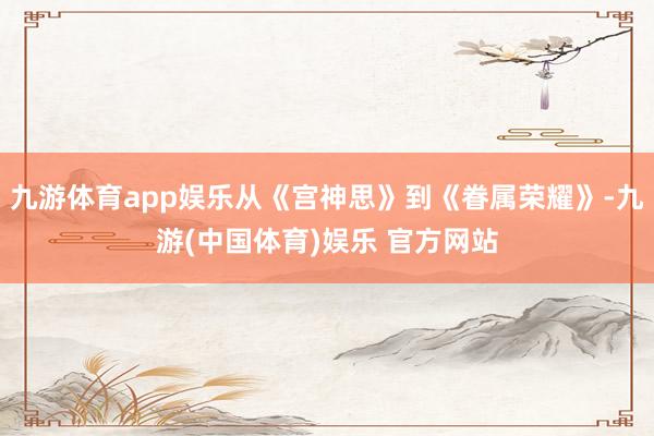 九游体育app娱乐从《宫神思》到《眷属荣耀》-九游(中国体育)娱乐 官方网站