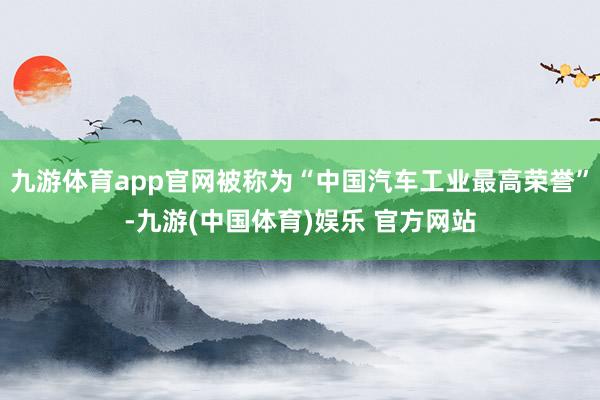 九游体育app官网被称为“中国汽车工业最高荣誉”-九游(中国体育)娱乐 官方网站