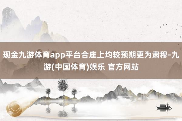 现金九游体育app平台合座上均较预期更为肃穆-九游(中国体育)娱乐 官方网站