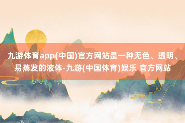 九游体育app(中国)官方网站是一种无色、透明、易蒸发的液体-九游(中国体育)娱乐 官方网站