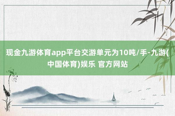 现金九游体育app平台交游单元为10吨/手-九游(中国体育)娱乐 官方网站