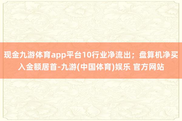 现金九游体育app平台10行业净流出；盘算机净买入金额居首-九游(中国体育)娱乐 官方网站