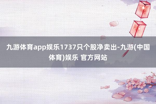 九游体育app娱乐1737只个股净卖出-九游(中国体育)娱乐 官方网站