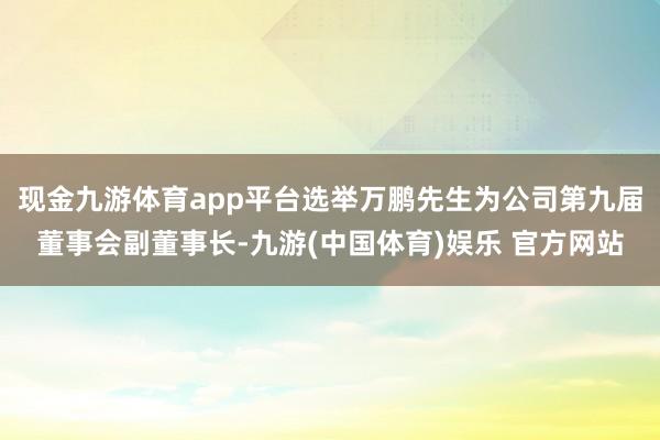 现金九游体育app平台选举万鹏先生为公司第九届董事会副董事长-九游(中国体育)娱乐 官方网站