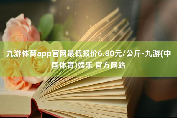 九游体育app官网最低报价6.80元/公斤-九游(中国体育)娱乐 官方网站