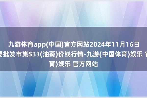 九游体育app(中国)官方网站2024年11月16日宇宙主要批发市集S33(油葵)价钱行情-九游(中国体育)娱乐 官方网站