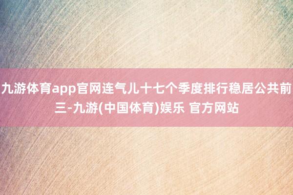 九游体育app官网连气儿十七个季度排行稳居公共前三-九游(中国体育)娱乐 官方网站