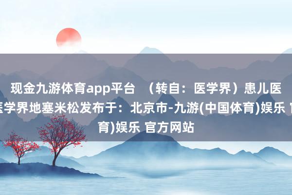 现金九游体育app平台  （转自：医学界）患儿医学糖水医学界地塞米松发布于：北京市-九游(中国体育)娱乐 官方网站