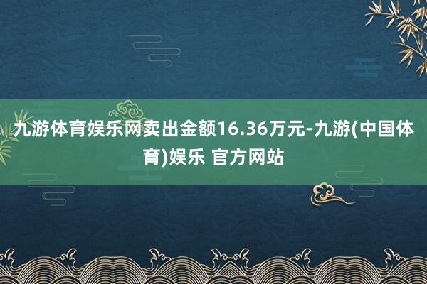 九游体育娱乐网卖出金额16.36万元-九游(中国体育)娱乐 官方网站