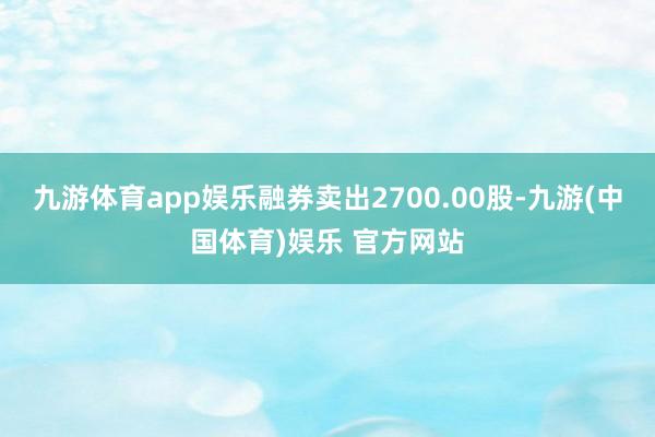 九游体育app娱乐融券卖出2700.00股-九游(中国体育)娱乐 官方网站