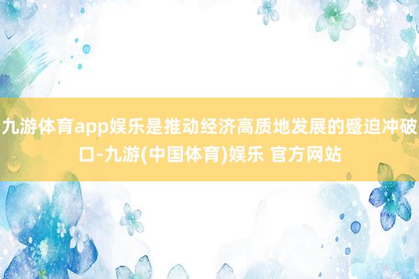 九游体育app娱乐是推动经济高质地发展的蹙迫冲破口-九游(中国体育)娱乐 官方网站