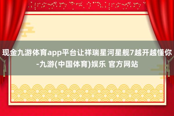 现金九游体育app平台让祥瑞星河星舰7越开越懂你-九游(中国体育)娱乐 官方网站