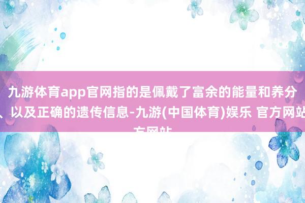 九游体育app官网指的是佩戴了富余的能量和养分、以及正确的遗传信息-九游(中国体育)娱乐 官方网站