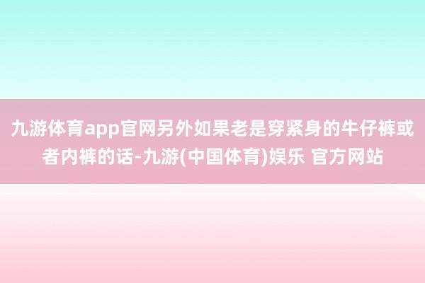 九游体育app官网另外如果老是穿紧身的牛仔裤或者内裤的话-九游(中国体育)娱乐 官方网站