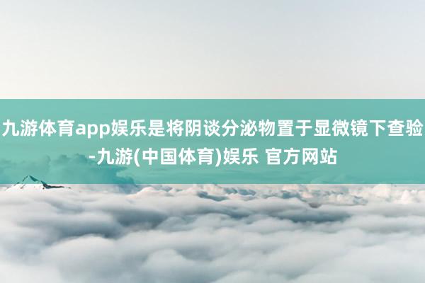 九游体育app娱乐是将阴谈分泌物置于显微镜下查验-九游(中国体育)娱乐 官方网站