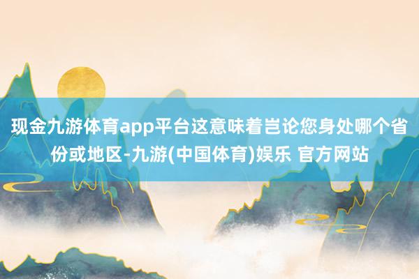 现金九游体育app平台这意味着岂论您身处哪个省份或地区-九游(中国体育)娱乐 官方网站