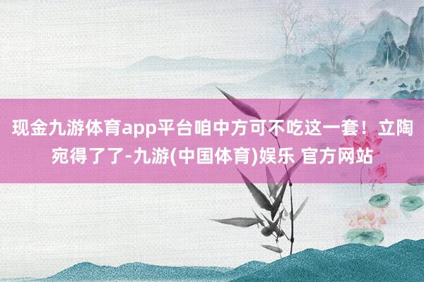 现金九游体育app平台咱中方可不吃这一套！立陶宛得了了-九游(中国体育)娱乐 官方网站