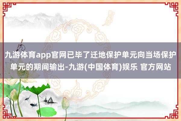 九游体育app官网已毕了迁地保护单元向当场保护单元的期间输出-九游(中国体育)娱乐 官方网站