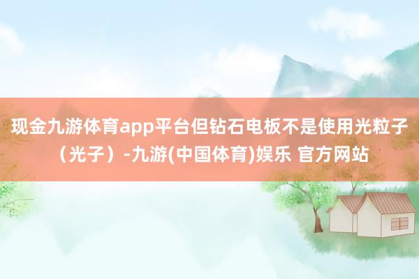 现金九游体育app平台但钻石电板不是使用光粒子（光子）-九游(中国体育)娱乐 官方网站