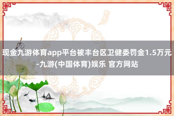 现金九游体育app平台被丰台区卫健委罚金1.5万元-九游(中国体育)娱乐 官方网站