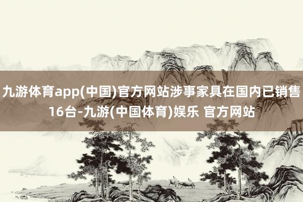 九游体育app(中国)官方网站涉事家具在国内已销售16台-九游(中国体育)娱乐 官方网站