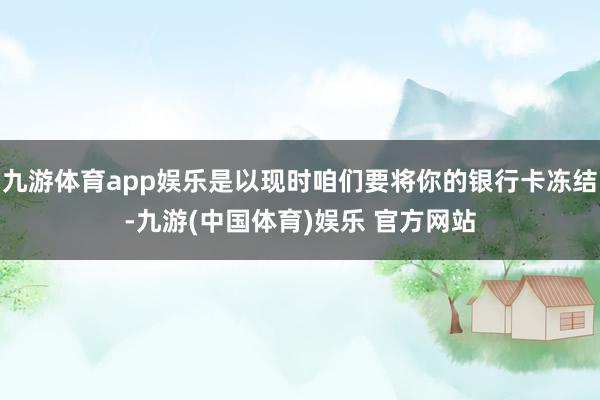 九游体育app娱乐是以现时咱们要将你的银行卡冻结-九游(中国体育)娱乐 官方网站