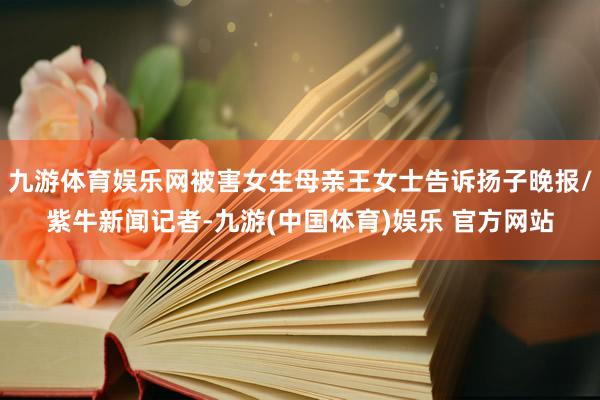 九游体育娱乐网被害女生母亲王女士告诉扬子晚报/紫牛新闻记者-九游(中国体育)娱乐 官方网站