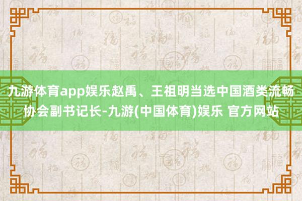 九游体育app娱乐赵禹、王祖明当选中国酒类流畅协会副书记长-九游(中国体育)娱乐 官方网站