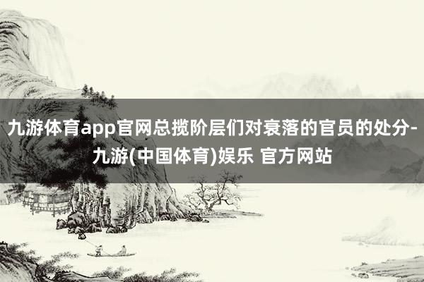 九游体育app官网总揽阶层们对衰落的官员的处分-九游(中国体育)娱乐 官方网站