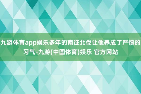 九游体育app娱乐多年的南征北伐让他养成了严慎的习气-九游(中国体育)娱乐 官方网站