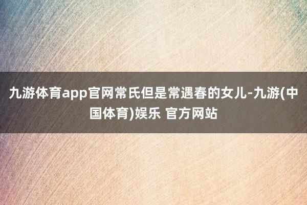 九游体育app官网常氏但是常遇春的女儿-九游(中国体育)娱乐 官方网站