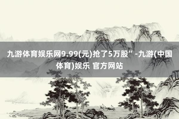 九游体育娱乐网9.99(元)抢了5万股”-九游(中国体育)娱乐 官方网站