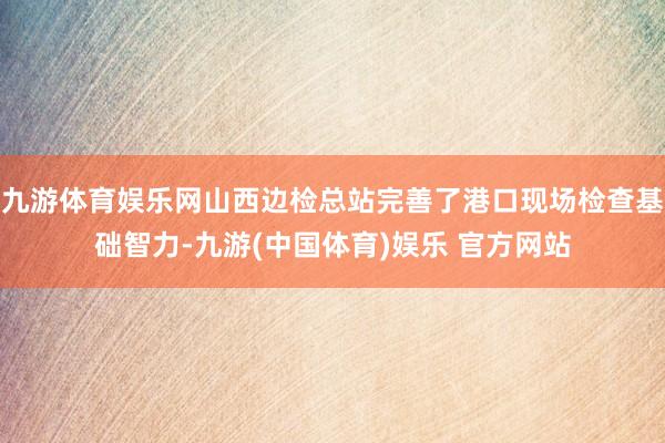 九游体育娱乐网山西边检总站完善了港口现场检查基础智力-九游(中国体育)娱乐 官方网站