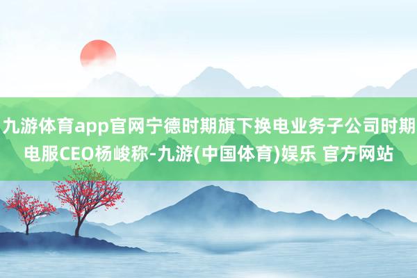 九游体育app官网宁德时期旗下换电业务子公司时期电服CEO杨峻称-九游(中国体育)娱乐 官方网站