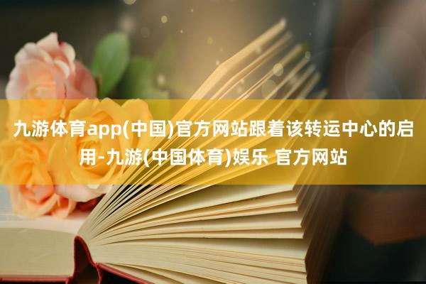 九游体育app(中国)官方网站跟着该转运中心的启用-九游(中国体育)娱乐 官方网站