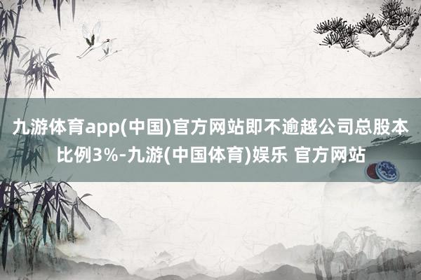 九游体育app(中国)官方网站即不逾越公司总股本比例3%-九游(中国体育)娱乐 官方网站