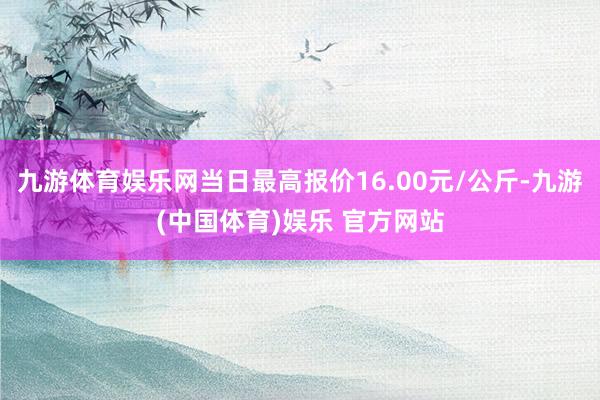 九游体育娱乐网当日最高报价16.00元/公斤-九游(中国体育)娱乐 官方网站