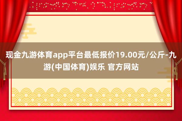 现金九游体育app平台最低报价19.00元/公斤-九游(中国体育)娱乐 官方网站