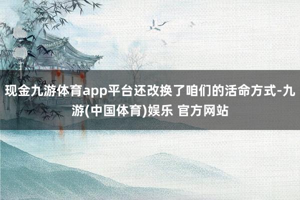 现金九游体育app平台还改换了咱们的活命方式-九游(中国体育)娱乐 官方网站