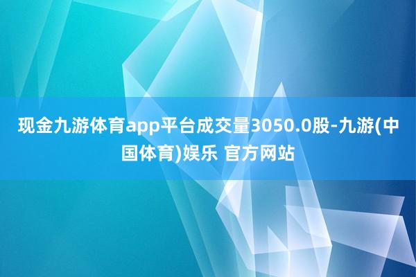 现金九游体育app平台成交量3050.0股-九游(中国体育)娱乐 官方网站