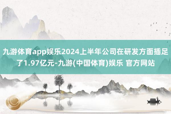 九游体育app娱乐2024上半年公司在研发方面插足了1.97亿元-九游(中国体育)娱乐 官方网站