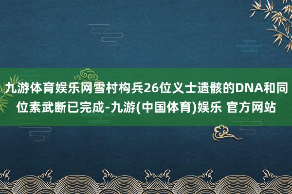 九游体育娱乐网雪村构兵26位义士遗骸的DNA和同位素武断已完成-九游(中国体育)娱乐 官方网站