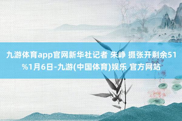 九游体育app官网新华社记者 朱峥 摄张开剩余51%1月6日-九游(中国体育)娱乐 官方网站