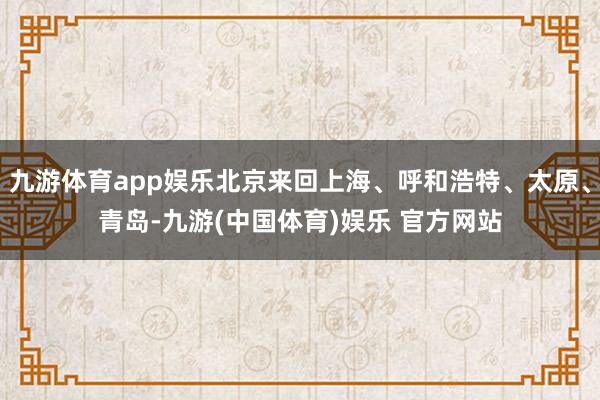 九游体育app娱乐北京来回上海、呼和浩特、太原、青岛-九游(中国体育)娱乐 官方网站