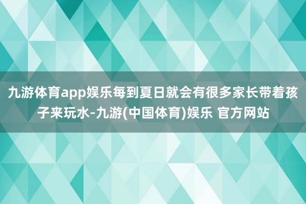 九游体育app娱乐每到夏日就会有很多家长带着孩子来玩水-九游(中国体育)娱乐 官方网站