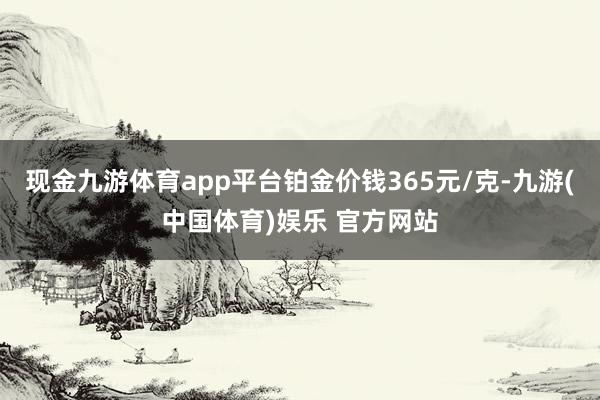 现金九游体育app平台铂金价钱365元/克-九游(中国体育)娱乐 官方网站