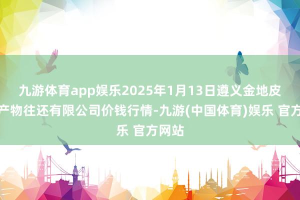 九游体育app娱乐2025年1月13日遵义金地皮绿色产物往还有限公司价钱行情-九游(中国体育)娱乐 官方网站